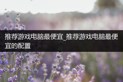 推荐游戏电脑最便宜_推荐游戏电脑最便宜的配置