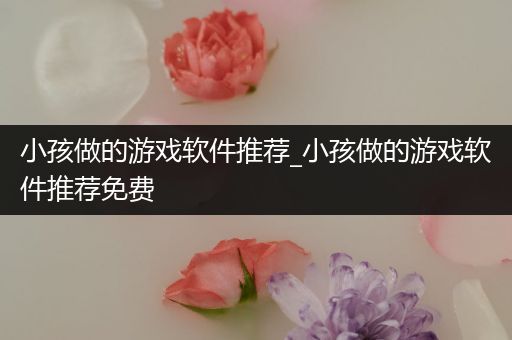小孩做的游戏软件推荐_小孩做的游戏软件推荐免费