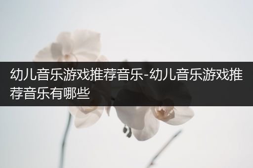 幼儿音乐游戏推荐音乐-幼儿音乐游戏推荐音乐有哪些