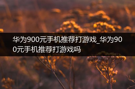 华为900元手机推荐打游戏_华为900元手机推荐打游戏吗