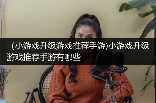（小游戏升级游戏推荐手游)小游戏升级游戏推荐手游有哪些