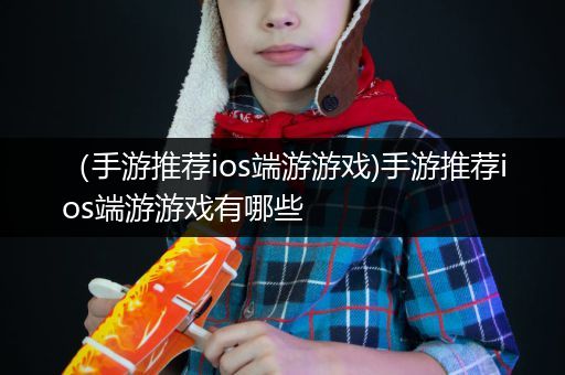 （手游推荐ios端游游戏)手游推荐ios端游游戏有哪些