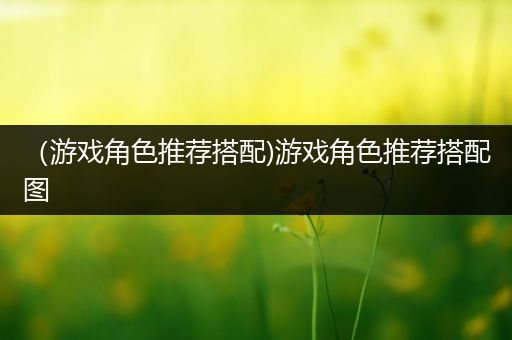 （游戏角色推荐搭配)游戏角色推荐搭配图