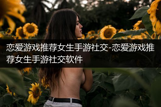 恋爱游戏推荐女生手游社交-恋爱游戏推荐女生手游社交软件