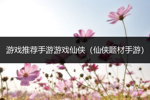 游戏推荐手游游戏仙侠（仙侠题材手游）