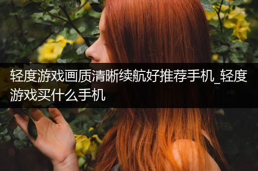 轻度游戏画质清晰续航好推荐手机_轻度游戏买什么手机