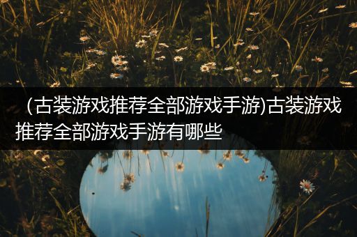 （古装游戏推荐全部游戏手游)古装游戏推荐全部游戏手游有哪些