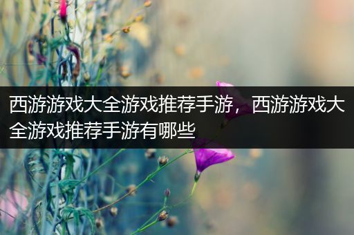 西游游戏大全游戏推荐手游，西游游戏大全游戏推荐手游有哪些