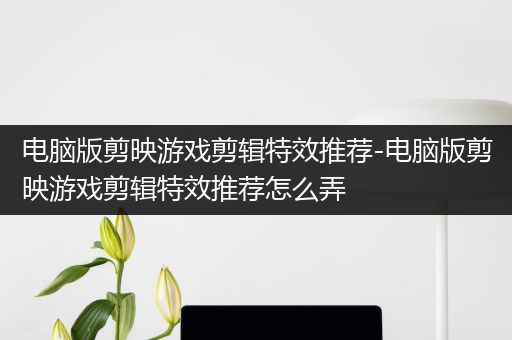 电脑版剪映游戏剪辑特效推荐-电脑版剪映游戏剪辑特效推荐怎么弄