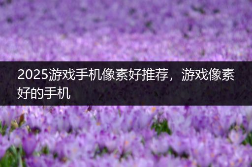 2025游戏手机像素好推荐，游戏像素好的手机