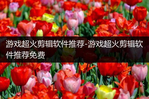 游戏超火剪辑软件推荐-游戏超火剪辑软件推荐免费