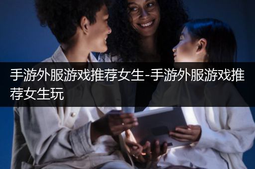 手游外服游戏推荐女生-手游外服游戏推荐女生玩