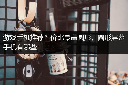 游戏手机推荐性价比最高圆形，圆形屏幕手机有哪些