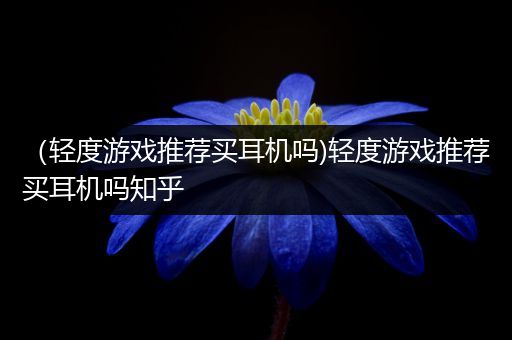 （轻度游戏推荐买耳机吗)轻度游戏推荐买耳机吗知乎