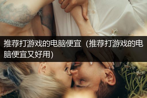 推荐打游戏的电脑便宜（推荐打游戏的电脑便宜又好用）