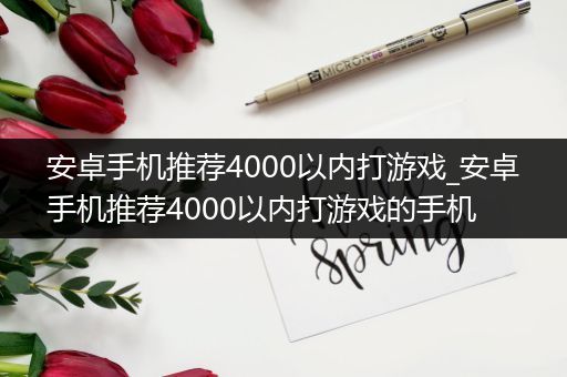 安卓手机推荐4000以内打游戏_安卓手机推荐4000以内打游戏的手机