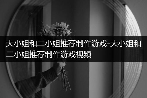 大小姐和二小姐推荐制作游戏-大小姐和二小姐推荐制作游戏视频