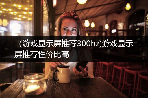 （游戏显示屏推荐300hz)游戏显示屏推荐性价比高