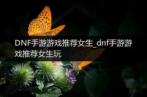 DNF手游游戏推荐女生_dnf手游游戏推荐女生玩