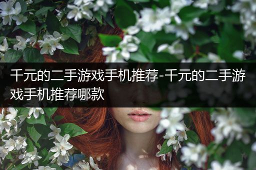 千元的二手游戏手机推荐-千元的二手游戏手机推荐哪款