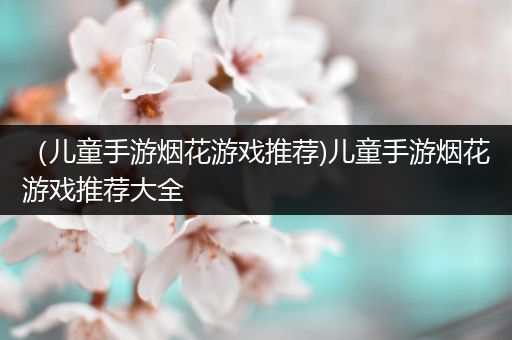 （儿童手游烟花游戏推荐)儿童手游烟花游戏推荐大全