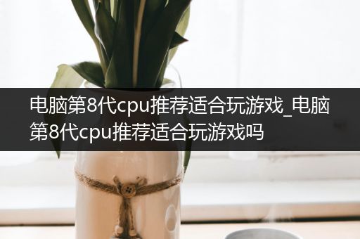 电脑第8代cpu推荐适合玩游戏_电脑第8代cpu推荐适合玩游戏吗