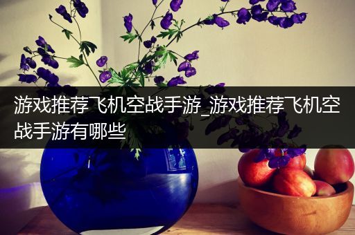 游戏推荐飞机空战手游_游戏推荐飞机空战手游有哪些