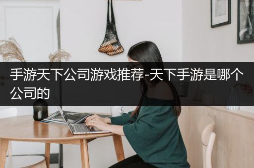 手游天下公司游戏推荐-天下手游是哪个公司的