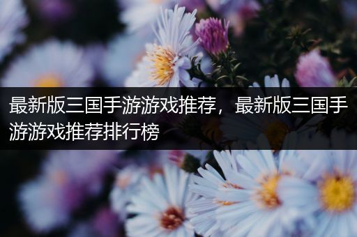 最新版三国手游游戏推荐，最新版三国手游游戏推荐排行榜