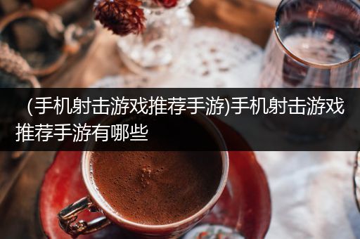 （手机射击游戏推荐手游)手机射击游戏推荐手游有哪些
