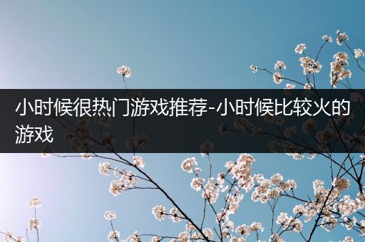 小时候很热门游戏推荐-小时候比较火的游戏