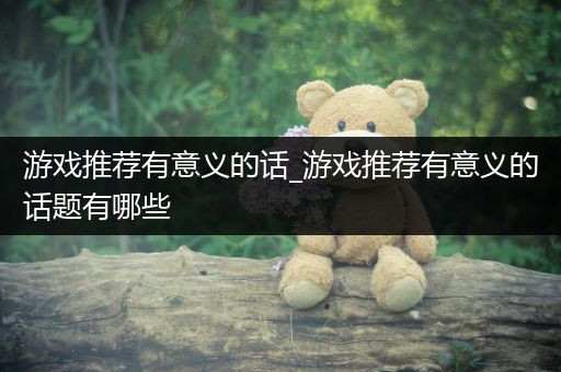 游戏推荐有意义的话_游戏推荐有意义的话题有哪些