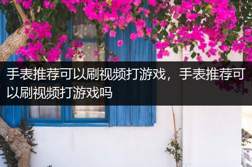 手表推荐可以刷视频打游戏，手表推荐可以刷视频打游戏吗