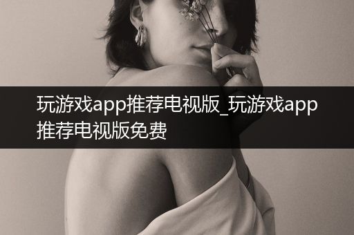 玩游戏app推荐电视版_玩游戏app推荐电视版免费