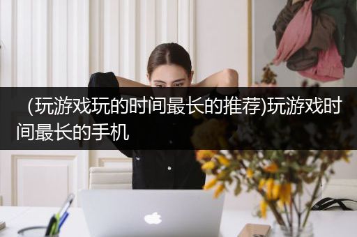 （玩游戏玩的时间最长的推荐)玩游戏时间最长的手机
