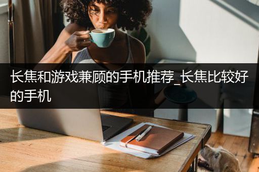 长焦和游戏兼顾的手机推荐_长焦比较好的手机