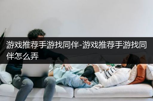 游戏推荐手游找同伴-游戏推荐手游找同伴怎么弄