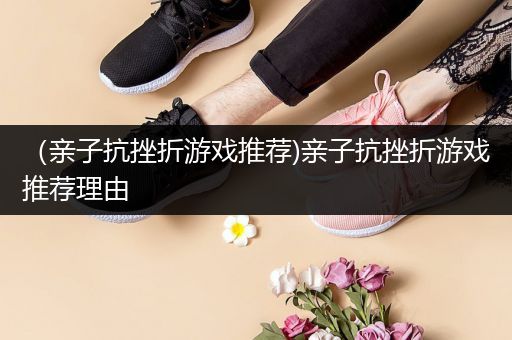 （亲子抗挫折游戏推荐)亲子抗挫折游戏推荐理由