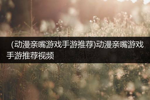 （动漫亲嘴游戏手游推荐)动漫亲嘴游戏手游推荐视频