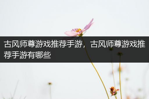 古风师尊游戏推荐手游，古风师尊游戏推荐手游有哪些