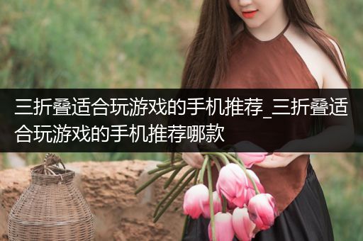 三折叠适合玩游戏的手机推荐_三折叠适合玩游戏的手机推荐哪款