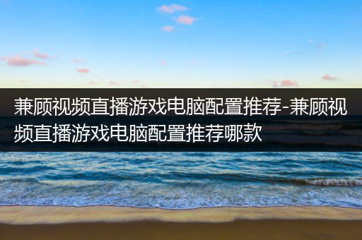 兼顾视频直播游戏电脑配置推荐-兼顾视频直播游戏电脑配置推荐哪款