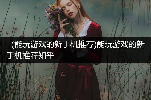 （能玩游戏的新手机推荐)能玩游戏的新手机推荐知乎