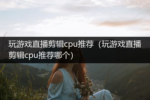 玩游戏直播剪辑cpu推荐（玩游戏直播剪辑cpu推荐哪个）
