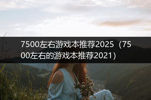 7500左右游戏本推荐2025（7500左右的游戏本推荐2021）