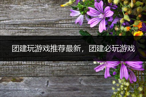 团建玩游戏推荐最新，团建必玩游戏
