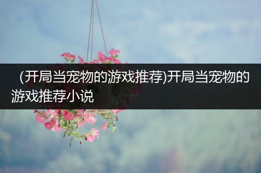 （开局当宠物的游戏推荐)开局当宠物的游戏推荐小说