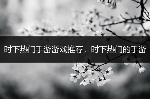 时下热门手游游戏推荐，时下热门的手游