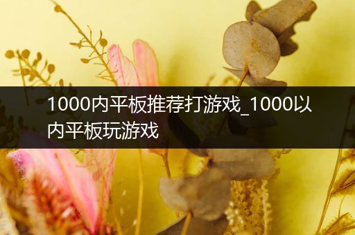 1000内平板推荐打游戏_1000以内平板玩游戏