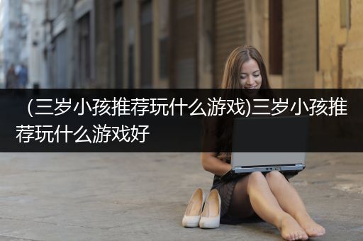 （三岁小孩推荐玩什么游戏)三岁小孩推荐玩什么游戏好